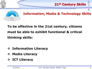 21st Century Skills


              Information, Media & Technology Skills



To be effective in the 21st century, citizens
must be able to exhibit functional & critical
thinking skills:


 Information Literacy
 Media Literacy
 ICT Literacy

   3/4/2011           Prof. Vasudha Kamat, NCERT, India        8
 
