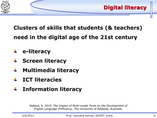 Digital literacy


Clusters of skills that students (& teachers)
need in the digital age of the 21st century

   e-literacy
   Screen literacy
   Multimedia literacy
   ICT literacies
   Information literacy

       Nallaya, S. 2010. The Impact of Multi-modal Texts on the Development of
          English Language Proficiency. The University of Adelaide, Australia.

  3/4/2011                       Prof. Vasudha Kamat, NCERT, India               9
 