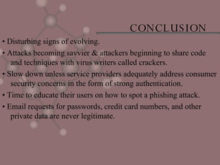 CONCLUSION •  Disturbing signs of evolving. •  Attacks becoming savvier & attackers beginning to share code and techniques with virus writers called crackers. •  Slow down unless service providers adequately address consumer security concerns in the form of strong authentication. •  Time to educate their users on how to spot a phishing attack. •  Email requests for passwords, credit card numbers, and other private data are never legitimate. 
