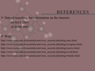 REFERENCES Date of searching the information on the internet; -09 MAY 2007- -20 JUNE 2007- Web; http://www.ncsu.edu/it/essentials/antivirus_security/phishing/intro.html http://www.ncsu.edu/it/essentials/antivirus_security/phishing/recognize.html http://www.ncsu.edu/it/essentials/antivirus_security/phishing/receive.html http://www.ncsu.edu/it/essentials/antivirus_security/phishing/avoid.html http://www.ncsu.edu/it/essentials/antivirus_security/phishing/whatdo.html 