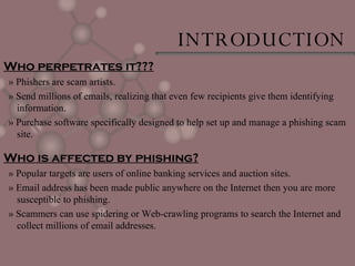 Who perpetrates it??? » Phishers are scam artists. » Send millions of emails, realizing that even few recipients give them identifying information. » Purchase software specifically designed to help set up and manage a phishing scam site. Who is affected by phishing? » Popular targets are users of online banking services and auction sites. » Email address has been made public anywhere on the Internet then you are more susceptible to phishing. » Scammers can use spidering or Web-crawling programs to search the Internet and collect millions of email addresses.  INTRODUCTION 