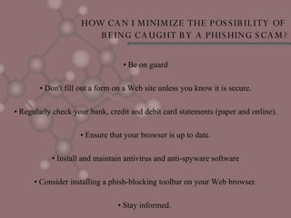 HOW CAN I MINIMIZE THE POSSIBILITY OF  BEING CAUGHT BY A PHISHING SCAM? •  Be on guard •  Don't fill out a form on a Web site unless you know it is secure. •  Regularly check your bank, credit and debit card statements (paper and online). •  Ensure that your browser is up to date. •  Install and maintain antivirus and anti-spyware software •  Consider installing a phish-blocking toolbar on your Web browser. •  Stay informed.  