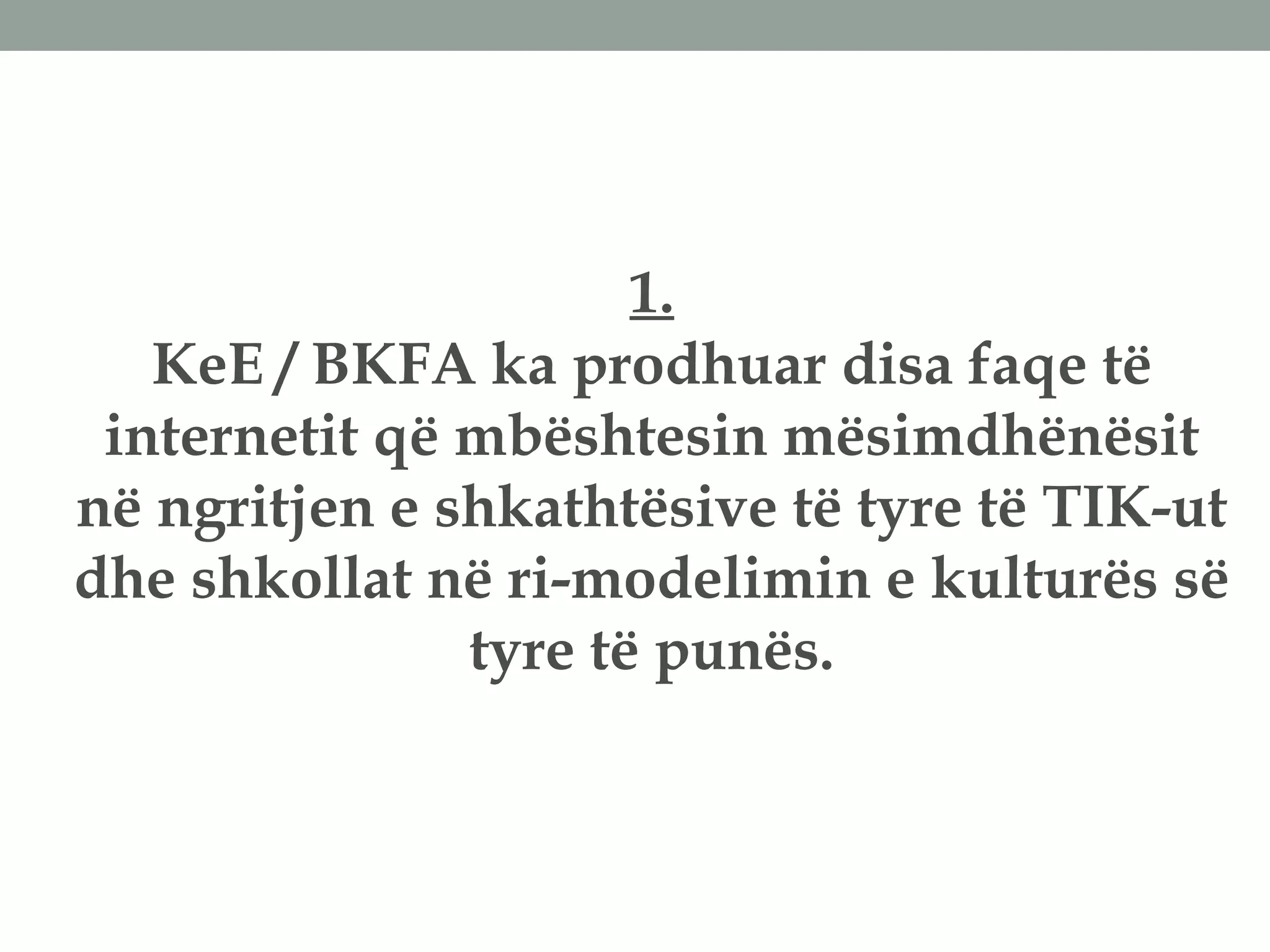 1.
KeE / BKFA ka prodhuar disa faqe të
internetit që mbështesin mësimdhënësit
në ngritjen e shkathtësive të tyre të TIK-ut
dhe shkollat në ri-modelimin e kulturës së
tyre të punës.
 