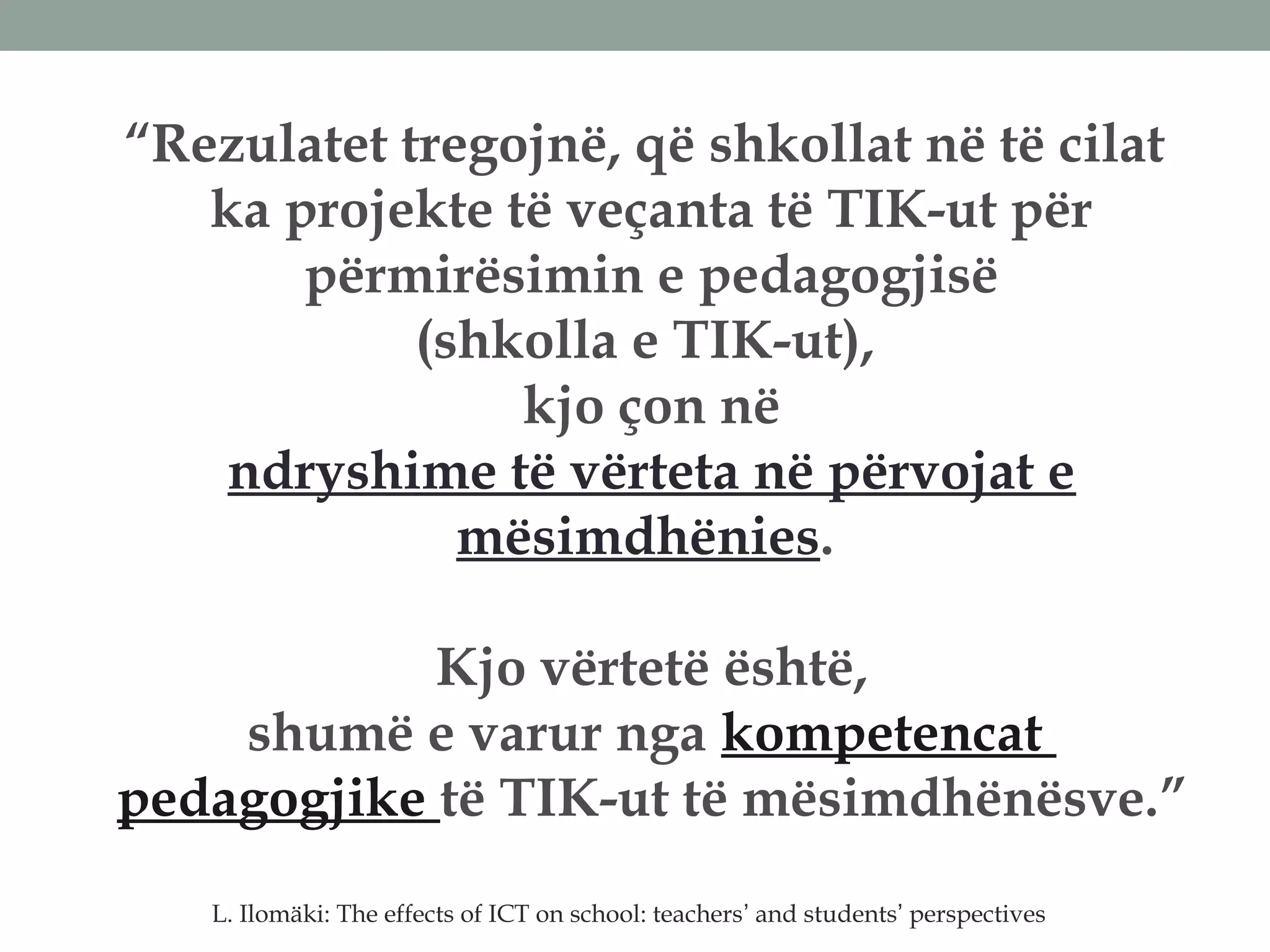 “Rezulatet tregojnë, që shkollat në të cilat
ka projekte të veçanta të TIK-ut për
përmirësimin e pedagogjisë
(shkolla e TIK-ut),
kjo çon në
ndryshime të vërteta në përvojat e
mësimdhënies.
Kjo vërtetë është,
shumë e varur nga kompetencat
pedagogjike të TIK-ut të mësimdhënësve.”
L. Ilomäki: The effects of ICT on school: teachers’ and students’ perspectives
 