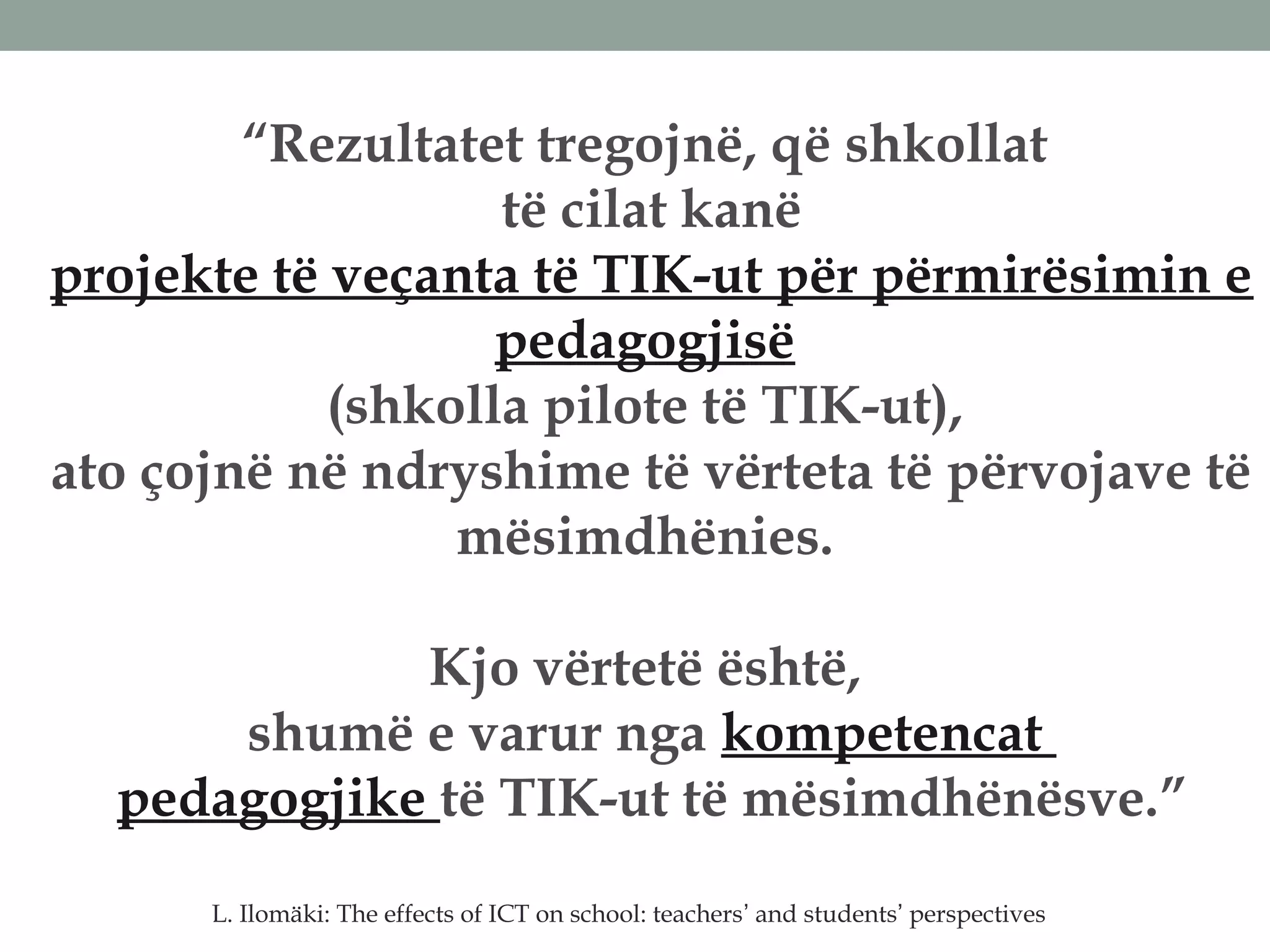 “Rezultatet tregojnë, që shkollat
të cilat kanë
projekte të veçanta të TIK-ut për përmirësimin e
pedagogjisë
(shkolla pilote të TIK-ut),
ato çojnë në ndryshime të vërteta të përvojave të
mësimdhënies.
Kjo vërtetë është,
shumë e varur nga kompetencat
pedagogjike të TIK-ut të mësimdhënësve.”
L. Ilomäki: The effects of ICT on school: teachers’ and students’ perspectives
 