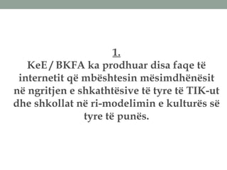 1.
KeE / BKFA ka prodhuar disa faqe të
internetit që mbështesin mësimdhënësit
në ngritjen e shkathtësive të tyre të TIK-ut
dhe shkollat në ri-modelimin e kulturës së
tyre të punës.
 