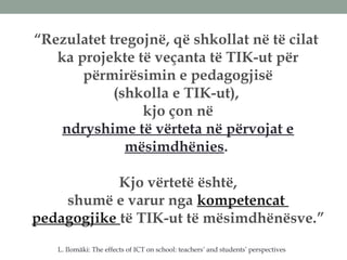 “Rezulatet tregojnë, që shkollat në të cilat
ka projekte të veçanta të TIK-ut për
përmirësimin e pedagogjisë
(shkolla e TIK-ut),
kjo çon në
ndryshime të vërteta në përvojat e
mësimdhënies.
Kjo vërtetë është,
shumë e varur nga kompetencat
pedagogjike të TIK-ut të mësimdhënësve.”
L. Ilomäki: The effects of ICT on school: teachers’ and students’ perspectives
 