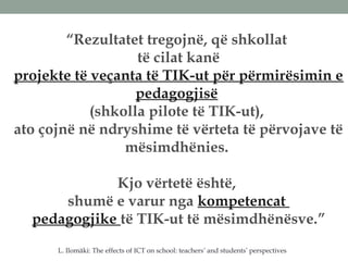 “Rezultatet tregojnë, që shkollat
të cilat kanë
projekte të veçanta të TIK-ut për përmirësimin e
pedagogjisë
(shkolla pilote të TIK-ut),
ato çojnë në ndryshime të vërteta të përvojave të
mësimdhënies.
Kjo vërtetë është,
shumë e varur nga kompetencat
pedagogjike të TIK-ut të mësimdhënësve.”
L. Ilomäki: The effects of ICT on school: teachers’ and students’ perspectives
 