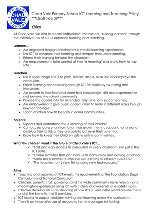 Chad Vale Primary School ICT Learning and Teaching Policy
            ***Draft Feb 09***

            Vision

At Chad Vale we aim to create enthusiastic, motivated, “lifelong learners” through
the extensive use of ICT to enhance learning and teaching.

Learners…
    Are engaged through enriched multi-media learning experiences.
    Use ICT to enhance their learning and deepen their understanding.
    Extend their learning beyond the classroom.
    Are empowered to take control of their ‘e-learning’ and know how to stay
      safe.

Teachers…
    Use a wide range of ICT to plan, deliver, assess, evaluate and improve the
     curriculum.
    Enrich learning and teaching through ICT for pupils by risk-taking and
     innovation.
    Are experts in their field and share their knowledge, skills and experience in
     and beyond the school community.
    Provide the opportunity for extended ‘any time, any place’ learning.
    Are empowered to give pupils opportunities to learn in different ways through
     new technologies.
    Teach children how to be safe in online communities.

Parents:
    Support and understand the e-learning of their children.
    Can access data and information that allows them to support, nurture and
      develop their child so they are able to achieve their potential.
    Know how to keep their children safe in online communities.

What the children want in the future of Chad Vale’s ICT…
          “Fast and easy access to computers in every classroom, not just in the
            ICT suite.”
          “Online activities that can help us to learn inside and outside of school.”
          “More programmes to improve our learning in different subjects.”
          “The teachers to try new things using new technologies.”

Aims
   Teaching and Learning of ICT meets the requirements of the Foundation Stage


   Curriculum and National Curriculum.
   Children, parents, staff, governors and the wide community have relevant and


   meaningful experiences using ICT with a clear of awareness of e-safety issues.
   Children develop an understanding of how ICT is used in the world around them


   and of the benefits that it provides.
   ICT is used to support problem solving and learning across the curriculum.


   There is an innovative use of resources that encourages risk taking.

 