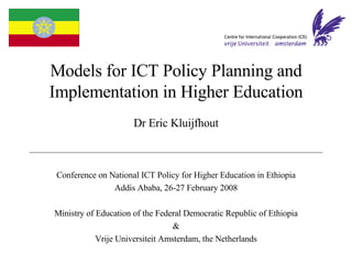 Models for ICT Policy Planning and
Implementation in Higher Education
                      Dr Eric Kluijfhout



Conference on National ICT Policy for Higher Education in Ethiopia
               Addis Ababa, 26-27 February 2008

Ministry of Education of the Federal Democratic Republic of Ethiopia
                                  &
            Vrije Universiteit Amsterdam, the Netherlands