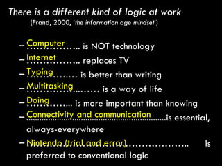 There is a different kind of logic at work  (Frand, 2000, ‘ the information age mindset ’) …………… .. is NOT technology  …………… .. replaces TV ………… .… is better than writing …………… ..…… is a way of life ………… ... is more important than knowing ................................................................is essential, always-everywhere  ………………………………………… ..  is preferred to conventional logic Computer  Internet Typing Multitasking Doing Connectivity and communication Nintendo (trial and error) 