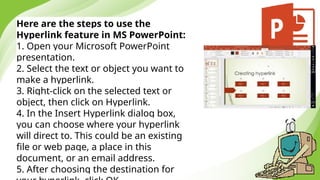 Here are the steps to use the
Hyperlink feature in MS PowerPoint:
1. Open your Microsoft PowerPoint
presentation.
2. Select the text or object you want to
make a hyperlink.
3. Right-click on the selected text or
object, then click on Hyperlink.
4. In the Insert Hyperlink dialog box,
you can choose where your hyperlink
will direct to. This could be an existing
file or web page, a place in this
document, or an email address.
5. After choosing the destination for
 