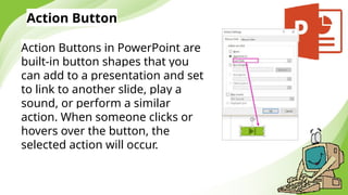 Action Button
Action Buttons in PowerPoint are
built-in button shapes that you
can add to a presentation and set
to link to another slide, play a
sound, or perform a similar
action. When someone clicks or
hovers over the button, the
selected action will occur.
 