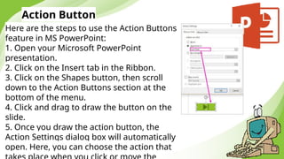 Action Button
Here are the steps to use the Action Buttons
feature in MS PowerPoint:
1. Open your Microsoft PowerPoint
presentation.
2. Click on the Insert tab in the Ribbon.
3. Click on the Shapes button, then scroll
down to the Action Buttons section at the
bottom of the menu.
4. Click and drag to draw the button on the
slide.
5. Once you draw the action button, the
Action Settings dialog box will automatically
open. Here, you can choose the action that
 