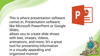 This is where presentation software
comes in. Presentation software,
like Microsoft PowerPoint or Google
Slides,
allows you to create slide shows
with text, images, videos,
animations, and more. It’s a great
tool for presenting information
in a visually appealing and
organized manner
 