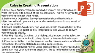 Rules in Creating Presentation
1. Know Your Audience: Understand who you are presenting to and
what they expect to get out of the presentation. This will help you tailor
your content to meet their needs.
2. Define Your Objective: Every presentation should have a clear
objective. What do you want your audience to learn or do as a result of
your presentation?
3. Keep It Simple: Avoid cluttering your slides with too much text or too
many images. Use bullet points, infographics, and visuals to convey
your message clearly.
4. Use High-Quality Graphics: Use high-quality images and graphics to
support your message. Avoid using clip art or low-resolution images.
5. Consistency is Key: Use the same or similar themes, colors, and fonts
throughout the presentation to give it a cohesive look.
6. Limit Text and Bullet Points: Large blocks of text or numerous bullet
points can lose your audience’s attention. Try to limit each slide to one
 