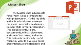 Master Slide
The Master Slide in Microsoft
PowerPoint is like a template for
your presentation. It’s the top slide
in the thumbnail pane where you
can make universal style changes
to every slide in your presentation.
This includes fonts, colors,
backgrounds, effects, placement
and size of text boxes, and more.
This feature is particularly useful
when you want to give your entire
presentation a consistent look and
 