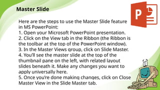 Master Slide
Here are the steps to use the Master Slide feature
in MS PowerPoint:
1. Open your Microsoft PowerPoint presentation.
2. Click on the View tab in the Ribbon (the Ribbon is
the toolbar at the top of the PowerPoint window).
3. In the Master Views group, click on Slide Master.
4. You’ll see the master slide at the top of the
thumbnail pane on the left, with related layout
slides beneath it. Make any changes you want to
apply universally here.
5. Once you’re done making changes, click on Close
Master View in the Slide Master tab.
 