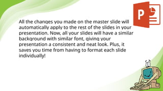 All the changes you made on the master slide will
automatically apply to the rest of the slides in your
presentation. Now, all your slides will have a similar
background with similar font, giving your
presentation a consistent and neat look. Plus, it
saves you time from having to format each slide
individually!
 