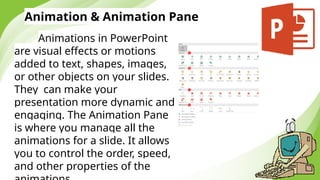 Animation & Animation Pane
Animations in PowerPoint
are visual effects or motions
added to text, shapes, images,
or other objects on your slides.
They can make your
presentation more dynamic and
engaging. The Animation Pane
is where you manage all the
animations for a slide. It allows
you to control the order, speed,
and other properties of the
 