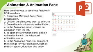 Animation & Animation Pane
Here are the steps to use these features in
MS PowerPoint:
1. Open your Microsoft PowerPoint
presentation.
2. Click on the object you want to animate.
3. Go to the Animations tab in the Ribbon.
4. In the Animation group, choose an
animation from the list.
5. To open the Animation Pane, click on
Animation Pane in the Advanced
Animation group.
6. In the Animation Pane, you can adjust
the settings for your animation, such as
the start option, duration, and delay
 