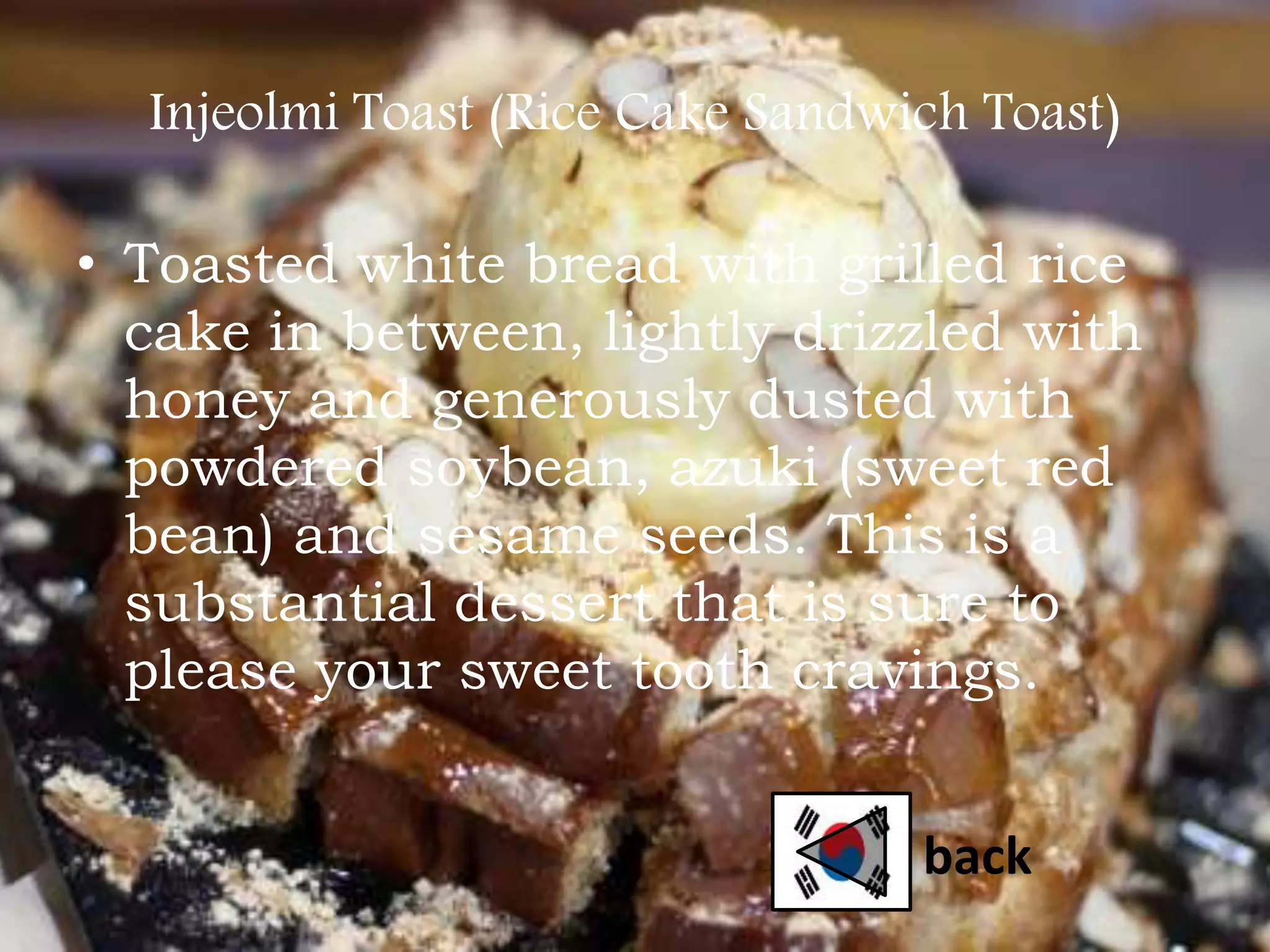 Injeolmi Toast (Rice Cake Sandwich Toast)
• Toasted white bread with grilled rice
cake in between, lightly drizzled with
honey and generously dusted with
powdered soybean, azuki (sweet red
bean) and sesame seeds. This is a
substantial dessert that is sure to
please your sweet tooth cravings.
back
 