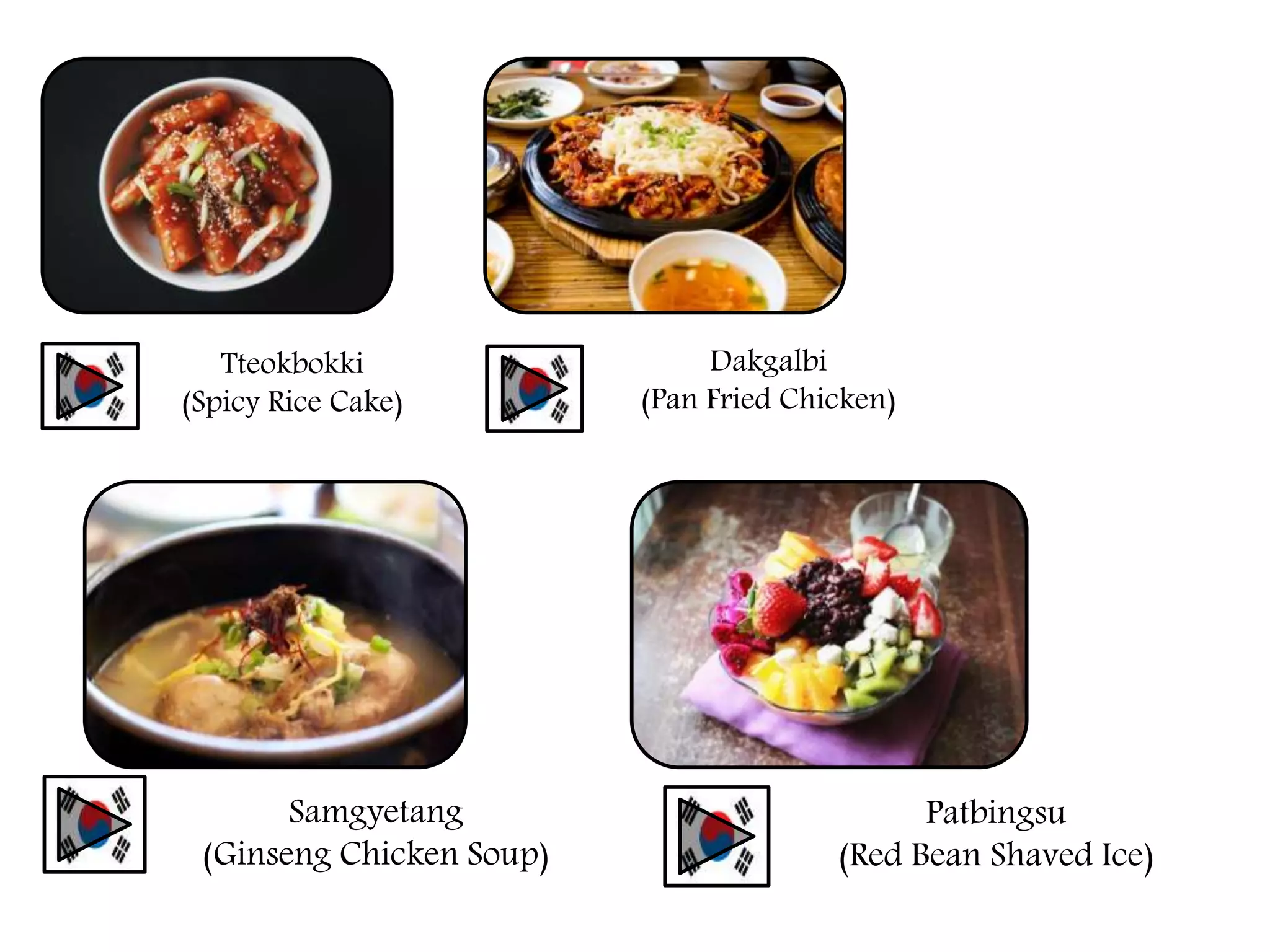 Tteokbokki
(Spicy Rice Cake)
Dakgalbi
(Pan Fried Chicken)
Samgyetang
(Ginseng Chicken Soup)
Patbingsu
(Red Bean Shaved Ice)
 
