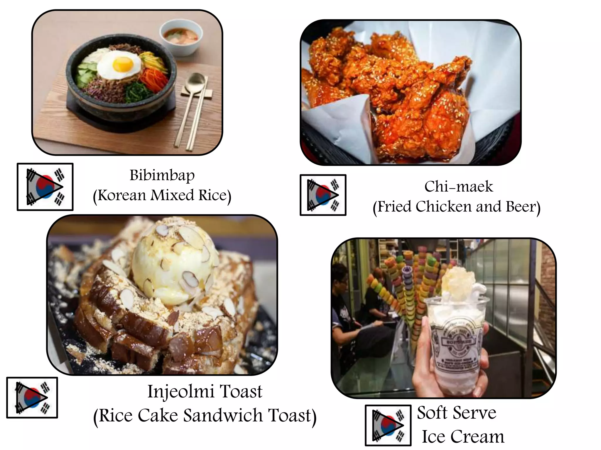 Bibimbap
(Korean Mixed Rice)
Chi-maek
(Fried Chicken and Beer)
Injeolmi Toast
(Rice Cake Sandwich Toast) Soft Serve
Ice Cream
 