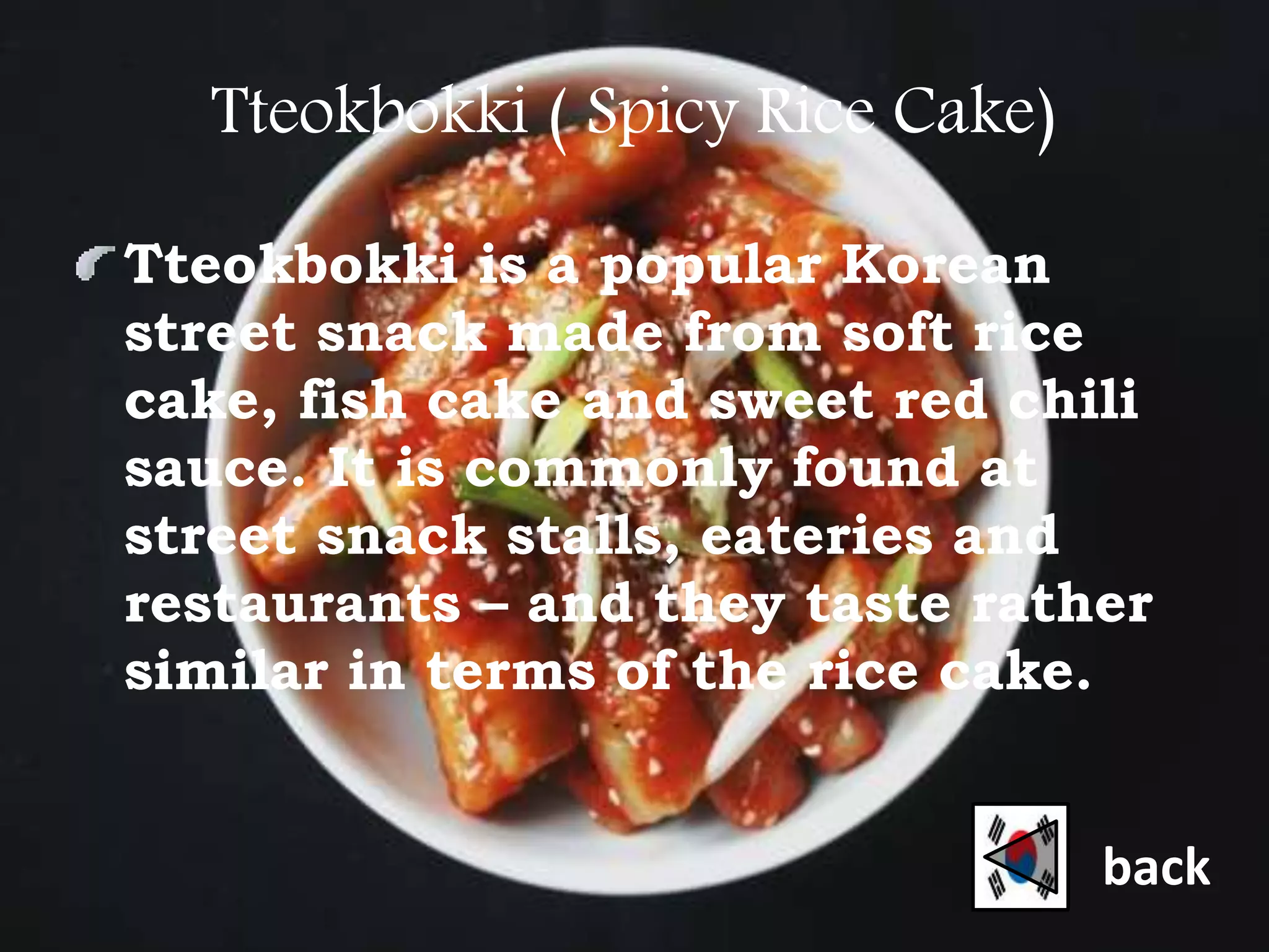 Tteokbokki ( Spicy Rice Cake)
Tteokbokki is a popular Korean
street snack made from soft rice
cake, fish cake and sweet red chili
sauce. It is commonly found at
street snack stalls, eateries and
restaurants – and they taste rather
similar in terms of the rice cake.
back
 