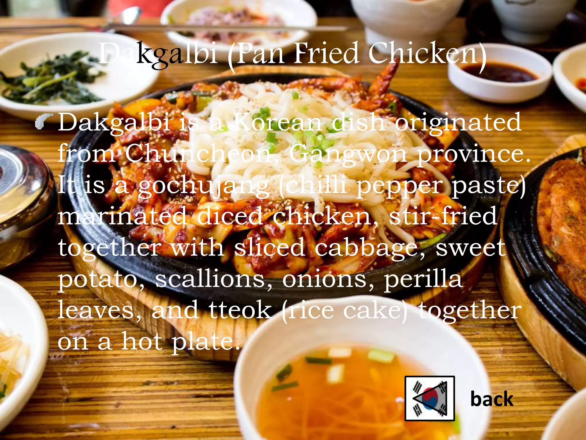 Dakgalbi (Pan Fried Chicken)
Dakgalbi is a Korean dish originated
from Chuncheon, Gangwon province.
It is a gochujang (chilli pepper paste)
marinated diced chicken, stir-fried
together with sliced cabbage, sweet
potato, scallions, onions, perilla
leaves, and tteok (rice cake) together
on a hot plate.
back
 