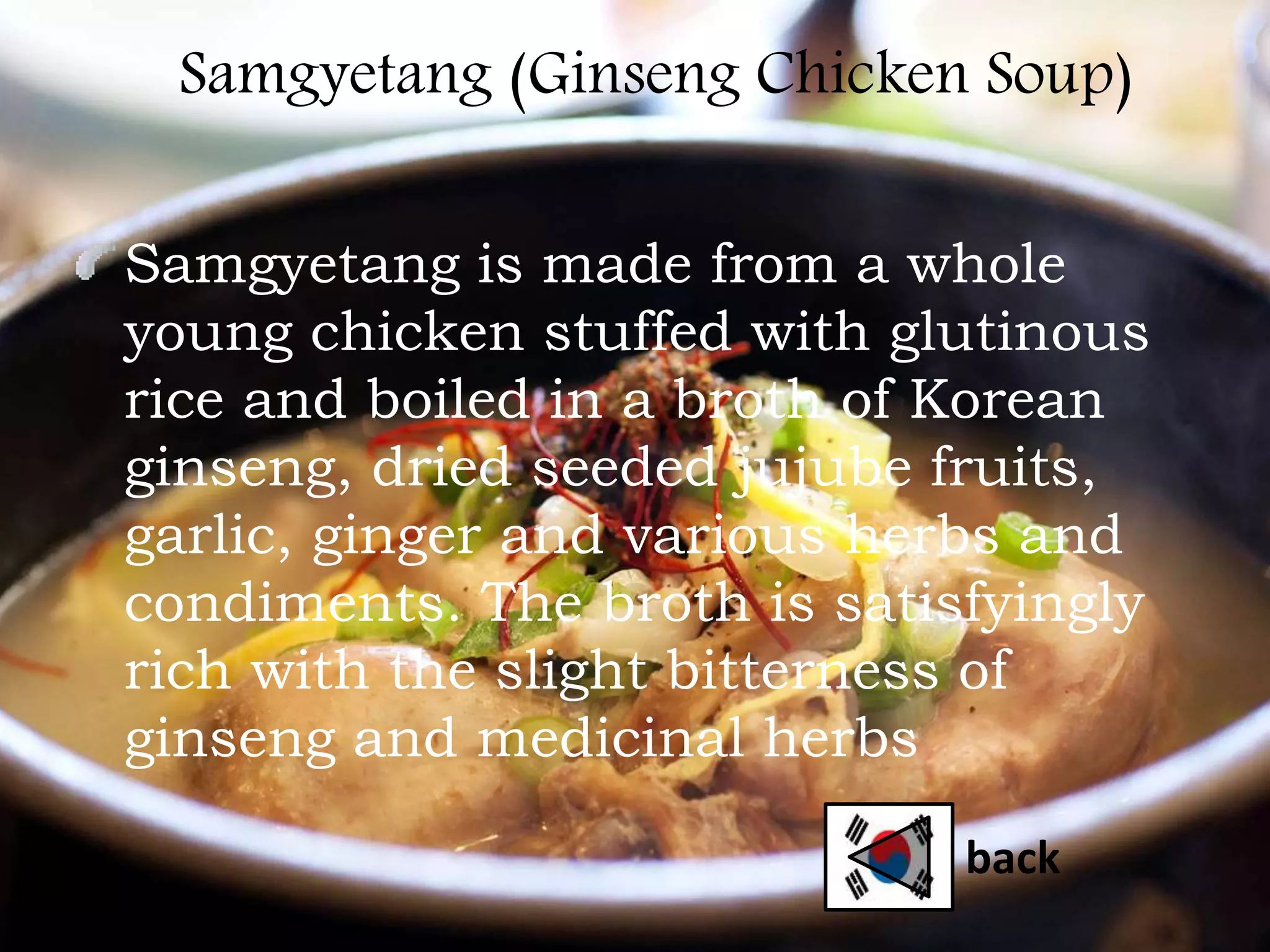 Samgyetang (Ginseng Chicken Soup)
Samgyetang is made from a whole
young chicken stuffed with glutinous
rice and boiled in a broth of Korean
ginseng, dried seeded jujube fruits,
garlic, ginger and various herbs and
condiments. The broth is satisfyingly
rich with the slight bitterness of
ginseng and medicinal herbs
back
 