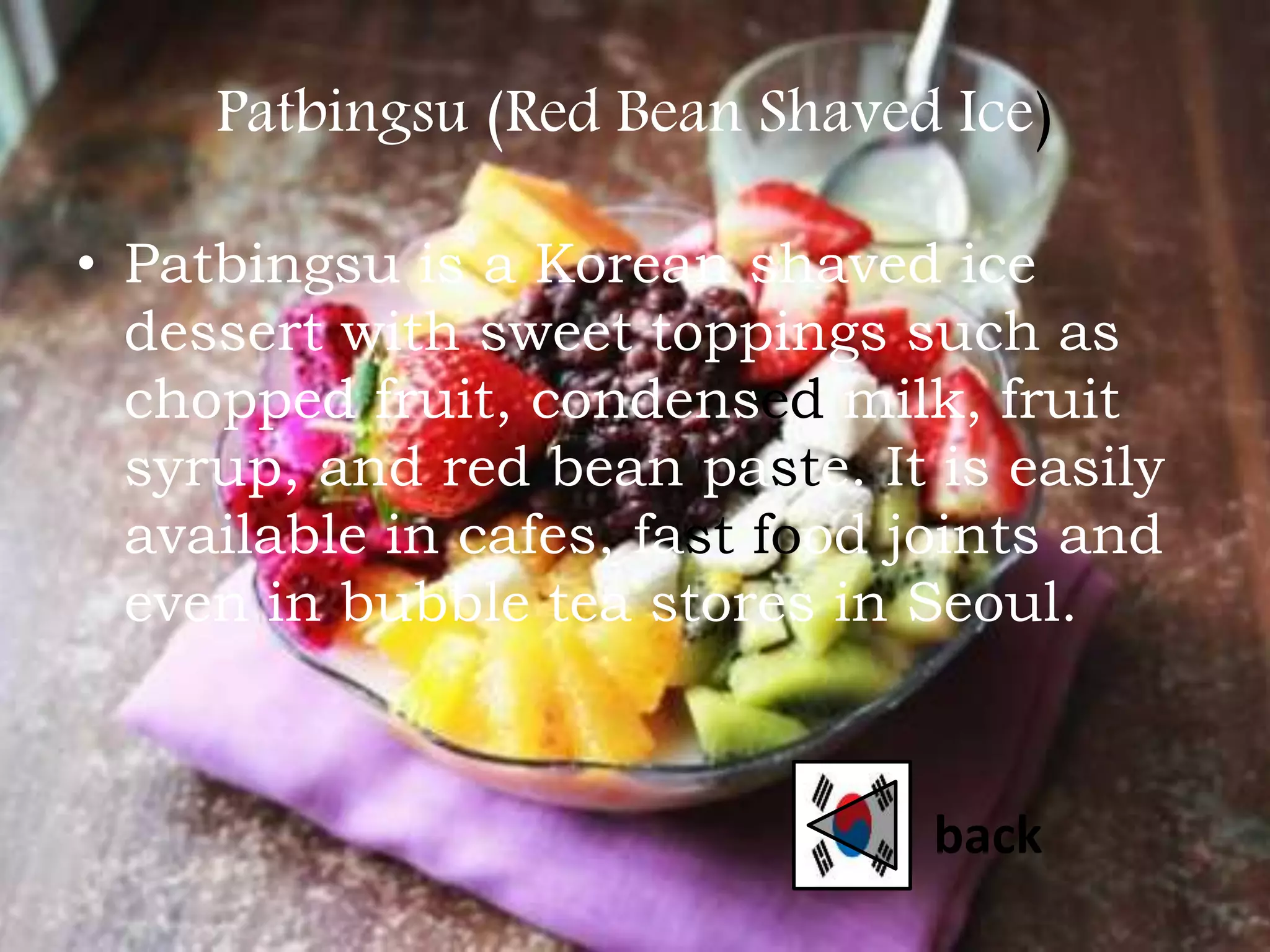 Patbingsu (Red Bean Shaved Ice)
• Patbingsu is a Korean shaved ice
dessert with sweet toppings such as
chopped fruit, condensed milk, fruit
syrup, and red bean paste. It is easily
available in cafes, fast food joints and
even in bubble tea stores in Seoul.
back
 