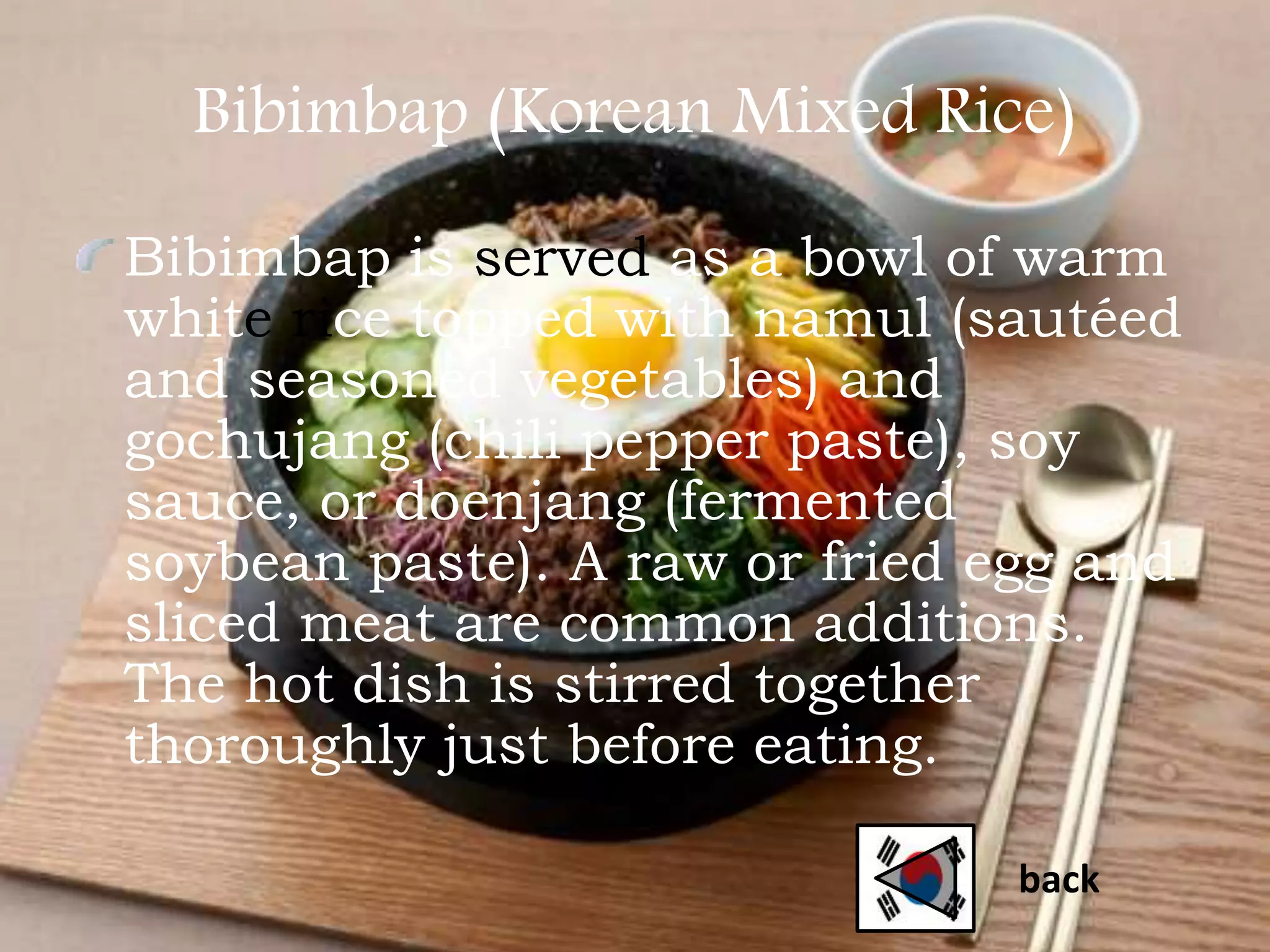 Bibimbap (Korean Mixed Rice)
Bibimbap is served as a bowl of warm
white rice topped with namul (sautéed
and seasoned vegetables) and
gochujang (chili pepper paste), soy
sauce, or doenjang (fermented
soybean paste). A raw or fried egg and
sliced meat are common additions.
The hot dish is stirred together
thoroughly just before eating.
back
 