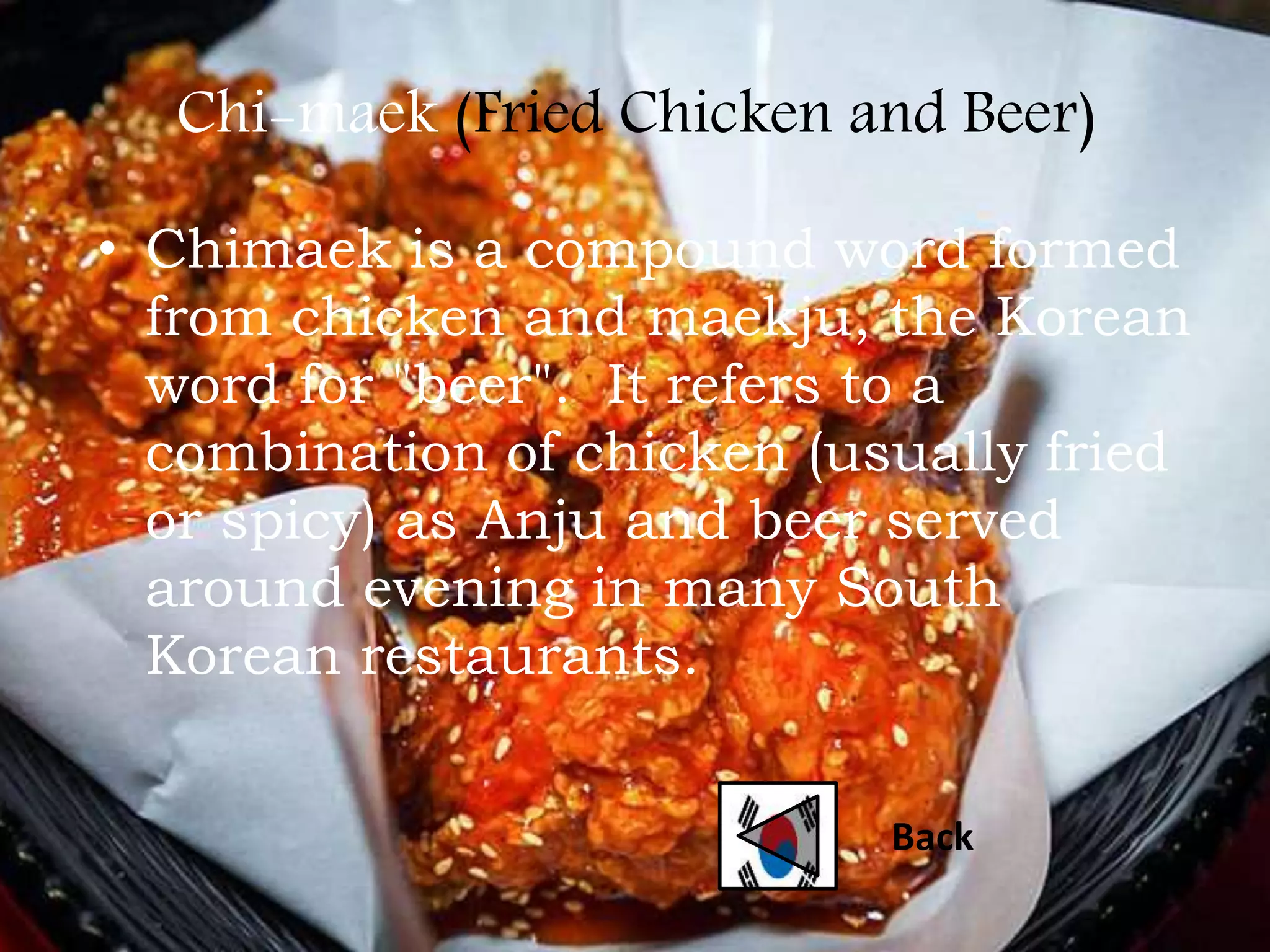Chi-maek (Fried Chicken and Beer)
• Chimaek is a compound word formed
from chicken and maekju, the Korean
word for "beer". It refers to a
combination of chicken (usually fried
or spicy) as Anju and beer served
around evening in many South
Korean restaurants.
Back
 
