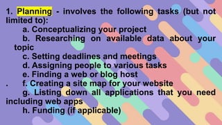 1. Planning - involves the following tasks (but not
limited to):
a. Conceptualizing your project
b. Researching on available data about your
topic
c. Setting deadlines and meetings
d. Assigning people to various tasks
e. Finding a web or blog host
. f. Creating a site map for your website
g. Listing down all applications that you need
including web apps
h. Funding (if applicable)
 