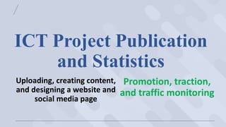 ICT Project Publication
and Statistics
Uploading, creating content,
and designing a website and
social media page
Promotion, traction,
and traffic monitoring
 