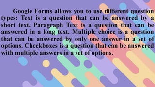 Google Forms allows you to use different question
types: Text is a question that can be answered by a
short text. Paragraph Text is a question that can be
answered in a long text. Multiple choice is a question
that can be answered by only one answer in a set of
options. Checkboxes is a question that can be answered
with multiple answers in a set of options.
 