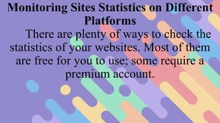 Monitoring Sites Statistics on Different
Platforms
There are plenty of ways to check the
statistics of your websites. Most of them
are free for you to use; some require a
premium account.
 