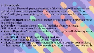 2. Facebook
In your Facebook page, a summary of the statistics will appear on the
right side of your cover photo. Hovering your mouse pointer over “Post
Reach” will give you more insights on which recent post reached the most
people.
Clicking the Insights tab (located at the top of your page) will give you more
in-depth statistics:
a. Overview – contains the summary of statistics about your page.
Definition of terms on your Facebook statistics:
 Reach: Organic – Your posts seen through the page’s wall, shares by users,
and the news feed.
 Reach:Paid – Your posts seen through paid ads
 Post Clicks – number of clicks done to your posts
 Likes, Comments, and Shares – actual interaction done by your audience
either through liking the post, commenting on it, or sharing it on their walls.
 