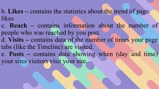 b. Likes – contains the statistics about the trend of page
likes
c. Reach – contains information about the number of
people who was reached by you post.
d. Visits – contains data of the number of times your page
tabs (like the Timeline) are visited.
e. Posts – contains data showing when (day and time)
your sites visitors visit your site.
 