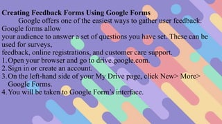 Creating Feedback Forms Using Google Forms
Google offers one of the easiest ways to gather user feedback.
Google forms allow
your audience to answer a set of questions you have set. These can be
used for surveys,
feedback, online registrations, and customer care support.
1.Open your browser and go to drive.google.com.
2.Sign in or create an account.
3.On the left-hand side of your My Drive page, click New> More>
Google Forms.
4.You will be taken to Google Form’s interface.
 