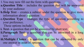 1.You may now fill out the form with questions.
a.Question Title – includes the question that will be answered
by your audience
b.Help Text – creates a subtext under the question to give more
information about a question
c.Question Type – changes the type of question according to
your preference.
These options include:
i. Text- a question that can be answered by short text.
ii.Paragraph Text- a question that can be answered in a long
text
iii.Multiple Choice – a question that can be answered by only
one answer in asset of options.
 