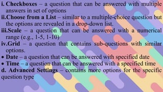 i. Checkboxes – a question that can be answered with multiple
answers in set of options
ii.Choose from a List – similar to a multiple-choice question but
the options are revealed in a drop-down list.
iii.Scale – a question that can be answered with a numerical
range (e.g., 1-5, 1-10)
iv.Grid – a question that contains sub-questions with similar
options.
 Date – a question that can be answered with specified date
 Time – a question that can be answered with a specified time
d. Advanced Settings – contains more options for the specific
question type
 