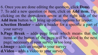 6. Once you are done editing the question, click Done.
7. To add a new question or item, click on Add item. Tip:
clicking on the drop-down arrow at the right side of the
Add item button will bring up others options for layout:
a.Section Header – adds a header for a specific a part of
your survey
b.Page Break – adds page break which means that the
items at the button of the page will be added to the next
page; necessary if your survey is too long
c.Image – adds an image to your survey
d.Video – adds a video to your survey
 