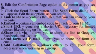 8. Edit the Confirmation Page option at the button as you see
fit.
9. Click the Send Form button. The Send Form dialog box
will appear. Edit these options as you see fit.
a.Link to share – contains the URL that you can share on your
website
b.Embed – contains an embed code to attach to your HTML
c.Short URL – generates a shorter URL necessary for limited
spaces like sharing on Twitter.
d.Share link via – allows you to share the link to Google+,
Facebook, and Twitter
e.Send form via E-mail- allows you to share the form via
email
f.Add Collaborators – allows others to edit your form,
necessary when working in a group.
 