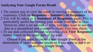 Analyzing Your Google Forms Result
1.The easiest way to view the result in viewing a summary of the
responses. Click on Responses – Summary of Responses.
2.You will be taken to a Summary of Responses page. This is
particularly useful for viewing your results from time to time.
However, after a set amount of time, you may want to use this
data in a spreadsheet and eventually create your own charts.
1.To use data collected through responses, click View Responses
button found on the upper part of the page.
Choose if you want to create a new Google Sheet as the
destination of your response results or if you want to put it on
an existing Google Sheet.
 