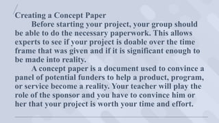 Creating a Concept Paper
Before starting your project, your group should
be able to do the necessary paperwork. This allows
experts to see if your project is doable over the time
frame that was given and if it is significant enough to
be made into reality.
A concept paper is a document used to convince a
panel of potential funders to help a product, program,
or service become a reality. Your teacher will play the
role of the sponsor and you have to convince him or
her that your project is worth your time and effort.
 
