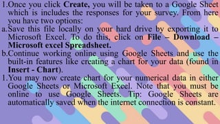 1.Once you click Create, you will be taken to a Google Sheet
which is includes the responses for your survey. From here
you have two options:
a.Save this file locally on your hard drive by exporting it to
Microsoft Excel. To do this, click on File – Download –
Microsoft excel Spreadsheet.
b.Continue working online using Google Sheets and use the
built-in features like creating a chart for your data (found in
Insert - Chart).
1.You may now create chart for your numerical data in either
Google Sheets or Microsoft Excel. Note that you must be
online to use Google Sheets. Tip: Google Sheets are
automatically saved when the internet connection is constant.
 