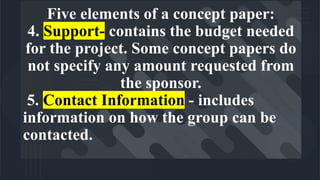 Five elements of a concept paper:
4. Support- contains the budget needed
for the project. Some concept papers do
not specify any amount requested from
the sponsor.
5. Contact Information - includes
information on how the group can be
contacted.
 