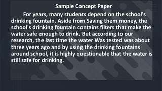 Sample Concept Paper
For years, many students depend on the school's
drinking fountain. Aside from Saving them money, the
school's drinking fountain contains filters that make the
water safe enough to drink. But according to our
research, the last time the water Was tested was about
three years ago and by using the drinking fountains
around school, it is highly questionable that the water is
still safe for drinking.
 